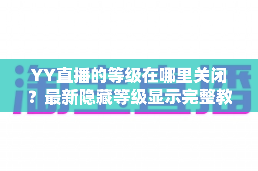 YY直播的等级在哪里关闭?最新隐藏等级显示完整教程与实用指南 YY直播的等级在哪里关闭?最新隐藏等级显示完整教程与实用指南