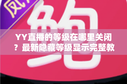 YY直播的等级在哪里关闭?最新隐藏等级显示完整教程与实用指南 YY直播的等级在哪里关闭?最新隐藏等级显示完整教程与实用指南