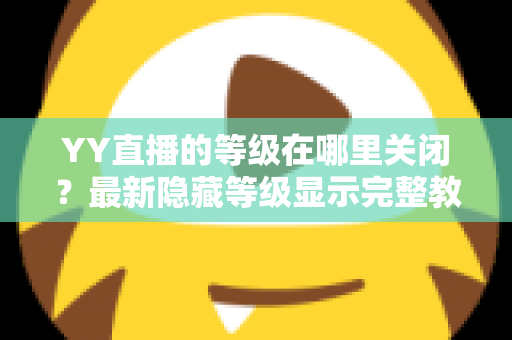 YY直播的等级在哪里关闭？最新隐藏等级显示完整教程与实用指南
