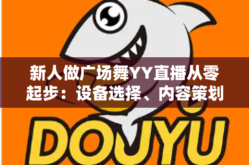 新人做广场舞YY直播从零起步：设备选择、内容策划与涨粉变现全攻略