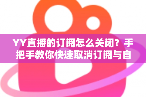 YY直播的订阅怎么关闭？手把手教你快速取消订阅与自动续费的完整实用攻略