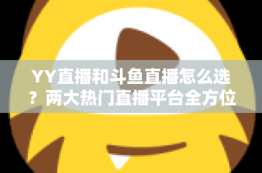 YY直播和斗鱼直播怎么选？两大热门直播平台全方位对比指南，助你找到最适合自己的直播舞台
