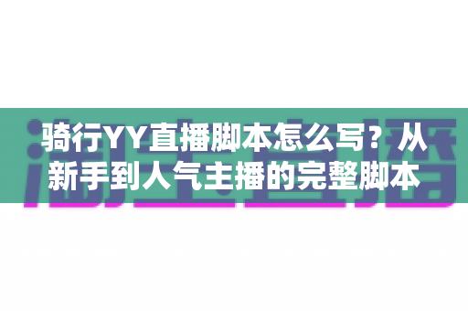 骑行YY直播脚本怎么写？从新手到人气主播的完整脚本撰写实战指南