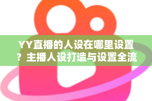 YY直播的人设在哪里设置？主播人设打造与设置全流程深度指南