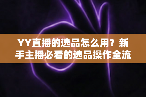 YY直播的选品怎么用?新手主播必看的选品操作全流程与带货实战指南 YY直播的选品怎么用?新手主播必看的选品操作全流程与带货实战指南
