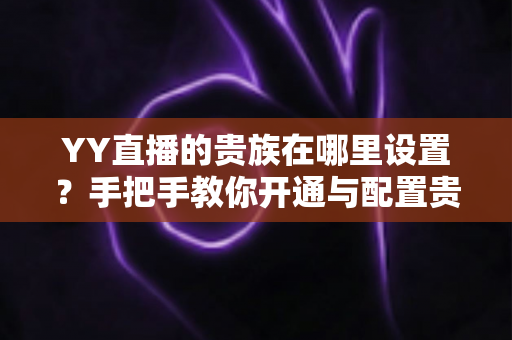 YY直播的贵族在哪里设置？手把手教你开通与配置贵族身份的完整攻略