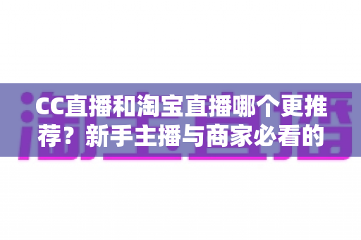 CC直播和淘宝直播哪个更推荐？新手主播与商家必看的深度对比指南