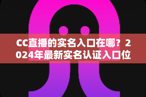 CC直播的实名入口在哪？2024年最新实名认证入口位置与全流程操作指南一文讲透