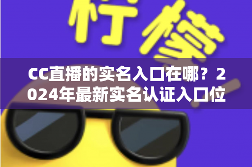 CC直播的实名入口在哪？2024年最新实名认证入口位置与全流程操作指南一文讲透