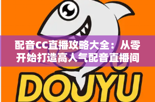 配音CC直播攻略大全：从零开始打造高人气配音直播间的全方位实战指南