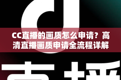 CC直播的画质怎么申请？高清直播画质申请全流程详解与实用优化指南