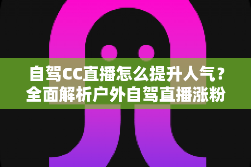 自驾CC直播怎么提升人气？全面解析户外自驾直播涨粉实用攻略