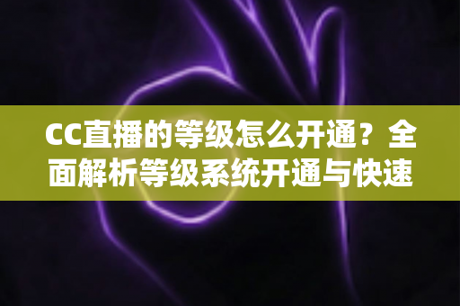 CC直播的等级怎么开通?全面解析等级系统开通与快速提升攻略 CC直播的等级怎么开通?全面解析等级系统开通与快速提升攻略
