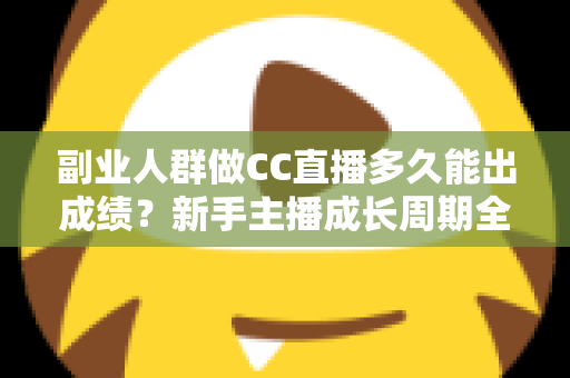 副业人群做CC直播多久能出成绩？新手主播成长周期全解析与提速实操指南