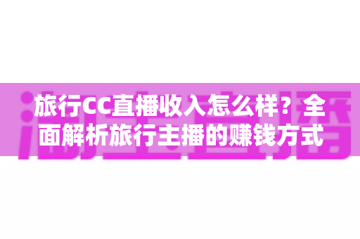 旅行CC直播收入怎么样?全面解析旅行主播的赚钱方式与真实收益水平 旅行CC直播收入怎么样?全面解析旅行主播的赚钱方式与真实收益水平