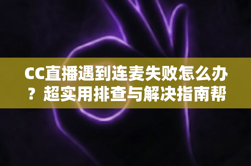 CC直播遇到连麦失败怎么办？超实用排查与解决指南帮你快速恢复直播