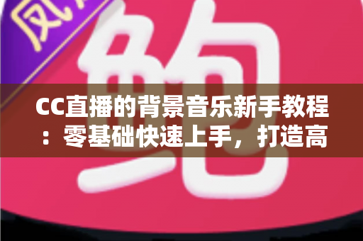 CC直播的背景音乐新手教程：零基础快速上手，打造高人气直播间的配乐全攻略