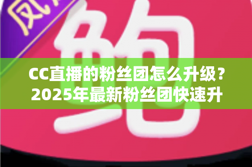 CC直播的粉丝团怎么升级?2025年最新粉丝团快速升级攻略与实用技巧全解析 CC直播的粉丝团怎么升级?2025年最新粉丝团快速升级攻略与实用技巧全解析