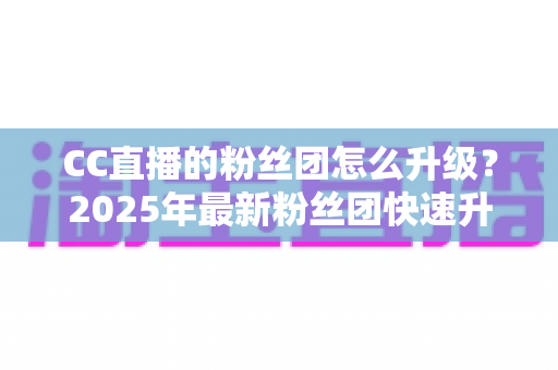 CC直播的粉丝团怎么升级?2025年最新粉丝团快速升级攻略与实用技巧全解析 CC直播的粉丝团怎么升级?2025年最新粉丝团快速升级攻略与实用技巧全解析