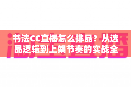 书法CC直播怎么排品？从选品逻辑到上架节奏的实战全攻略