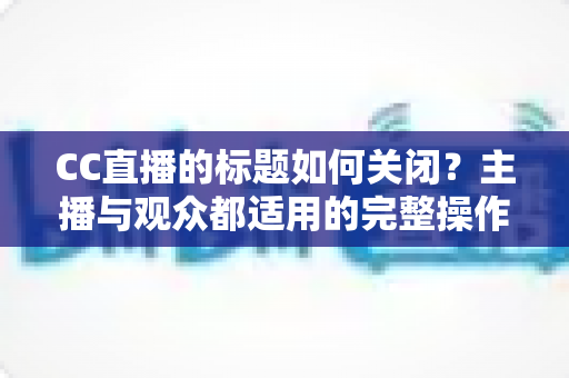 CC直播的标题如何关闭？主播与观众都适用的完整操作指南