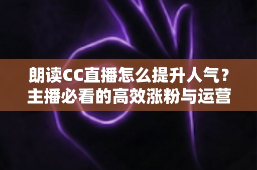 朗读CC直播怎么提升人气？主播必看的高效涨粉与运营全攻略