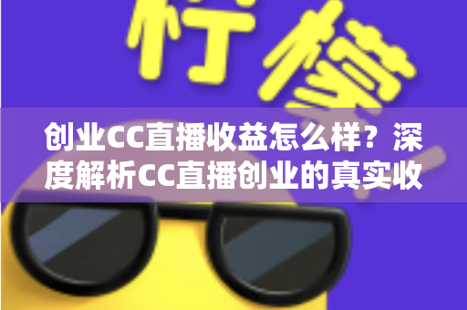 创业CC直播收益怎么样？深度解析CC直播创业的真实收益、赚钱模式与发展前景