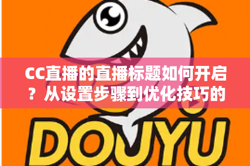 CC直播的直播标题如何开启？从设置步骤到优化技巧的完整实战指南