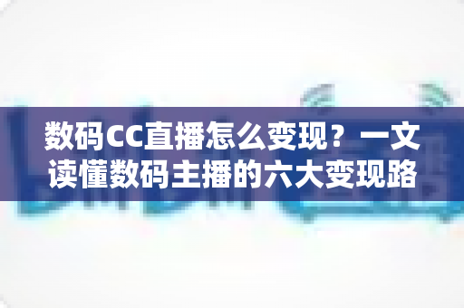 数码CC直播怎么变现？一文读懂数码主播的六大变现路径与实战技巧