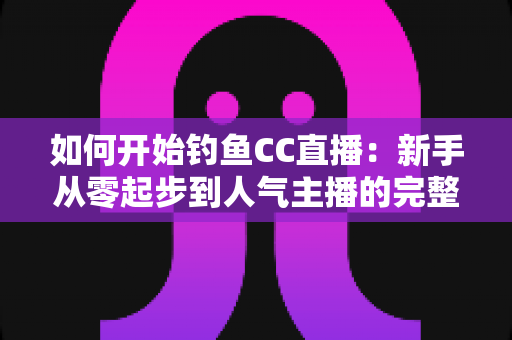 如何开始钓鱼CC直播:新手从零起步到人气主播的完整实战指南 如何开始钓鱼CC直播:新手从零起步到人气主播的完整实战指南