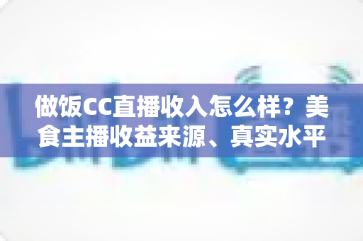 做饭CC直播收入怎么样？美食主播收益来源、真实水平与赚钱技巧全解析