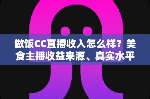 做饭CC直播收入怎么样？美食主播收益来源、真实水平与赚钱技巧全解析