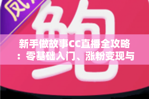 新手做故事CC直播全攻略：零基础入门、涨粉变现与实战技巧一站式指南