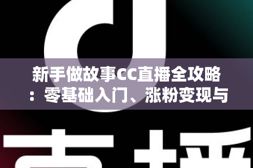 新手做故事CC直播全攻略：零基础入门、涨粉变现与实战技巧一站式指南