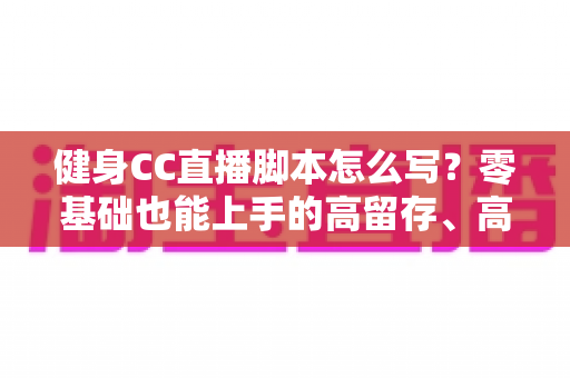 健身CC直播脚本怎么写？零基础也能上手的高留存、高转化健身直播脚本撰写全指南