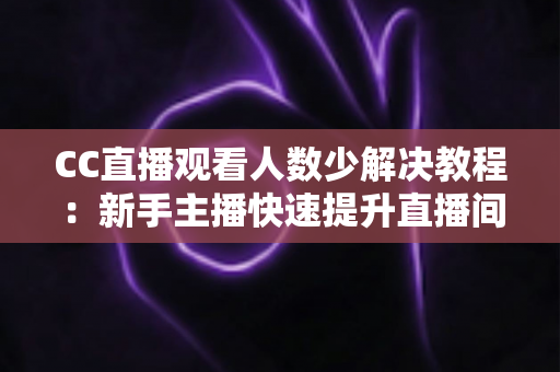 CC直播观看人数少解决教程：新手主播快速提升直播间人气的实操指南