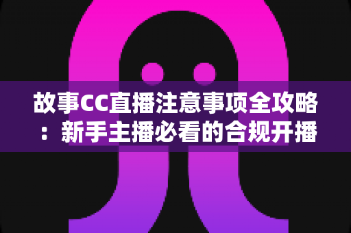 故事CC直播注意事项全攻略:新手主播必看的合规开播与涨粉实用指南 故事CC直播注意事项全攻略:新手主播必看的合规开播与涨粉实用指南