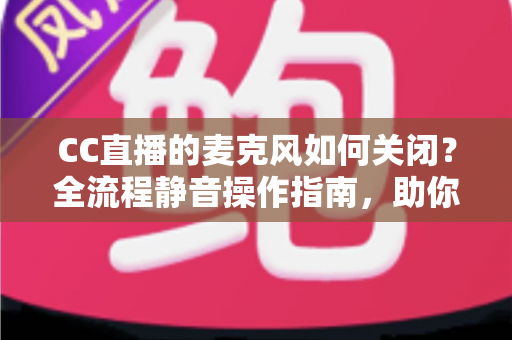 CC直播的麦克风如何关闭？全流程静音操作指南，助你轻松掌控直播声音