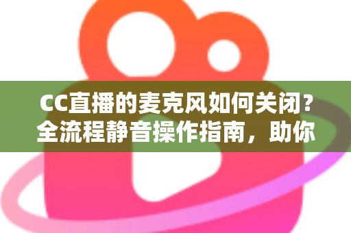 CC直播的麦克风如何关闭？全流程静音操作指南，助你轻松掌控直播声音