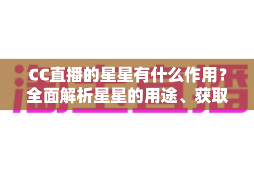 CC直播的星星有什么作用?全面解析星星的用途、获取方法与使用技巧 CC直播的星星有什么作用?全面解析星星的用途、获取方法与使用技巧