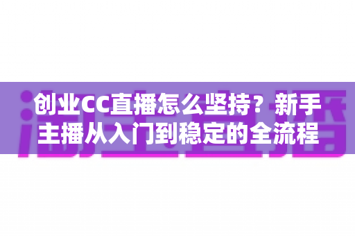 创业CC直播怎么坚持？新手主播从入门到稳定的全流程实战指南与心态修炼秘籍