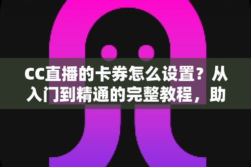CC直播的卡券怎么设置？从入门到精通的完整教程，助你提升直播间人气与销量