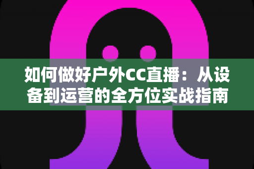 如何做好户外CC直播：从设备到运营的全方位实战指南
