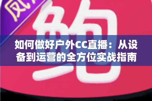 如何做好户外CC直播：从设备到运营的全方位实战指南