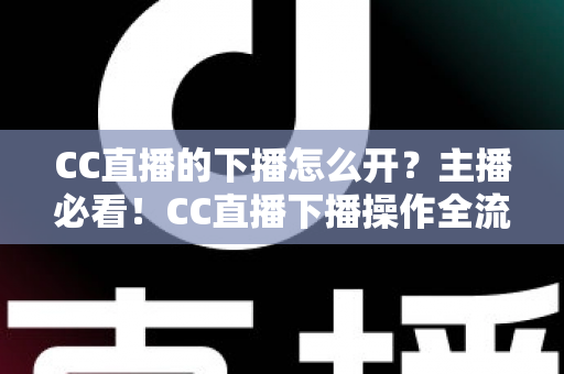 CC直播的下播怎么开？主播必看！CC直播下播操作全流程与实用技巧完整指南