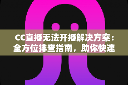 CC直播无法开播解决方案：全方位排查指南，助你快速重返直播间