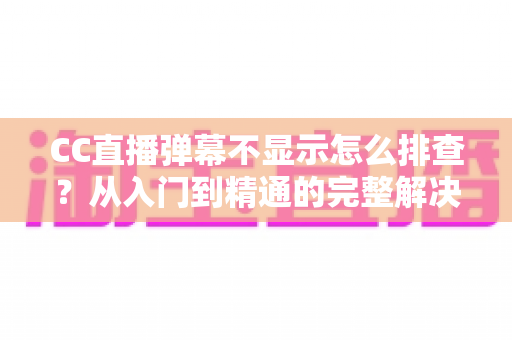 CC直播弹幕不显示怎么排查？从入门到精通的完整解决方案，帮你快速找回互动体验