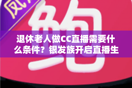 退休老人做CC直播需要什么条件？银发族开启直播生涯的完整入门指南