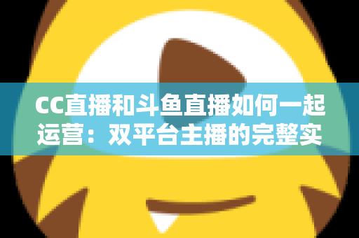 CC直播和斗鱼直播如何一起运营：双平台主播的完整实战指南与增长策略全解析
