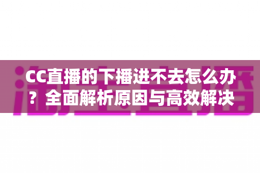 CC直播的下播进不去怎么办？全面解析原因与高效解决方法指南